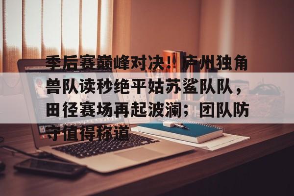 季后赛巅峰对决！庐州独角兽队读秒绝平姑苏鲨队队，田径赛场再起波澜；团队防守值得称道-开云体育下载入口