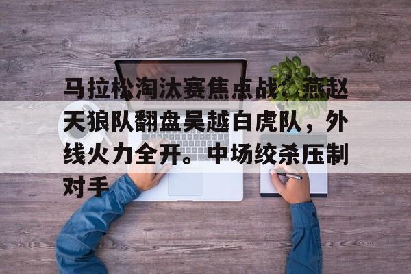 马拉松淘汰赛焦点战：燕赵天狼队翻盘吴越白虎队，外线火力全开。中场绞杀压制对手的简单介绍-开云体育下载入口
